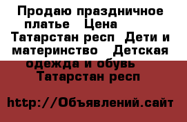 Продаю праздничное платье › Цена ­ 500 - Татарстан респ. Дети и материнство » Детская одежда и обувь   . Татарстан респ.